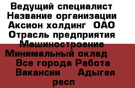 Ведущий специалист › Название организации ­ Аксион-холдинг, ОАО › Отрасль предприятия ­ Машиностроение › Минимальный оклад ­ 1 - Все города Работа » Вакансии   . Адыгея респ.